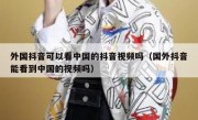 外国抖音可以看中国的抖音视频吗（国外抖音能看到中国的视频吗）