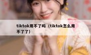 tiktok用不了吗（tiktok怎么用不了了）