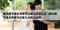 重庆限号是全天限号还是几点到几点（重庆限号是全天限号还是几点到几点啊）