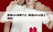 联通iptv接哪个口（联通iptv口能上网吗）