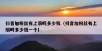抖音加粉丝有上限吗多少钱（抖音加粉丝有上限吗多少钱一个）