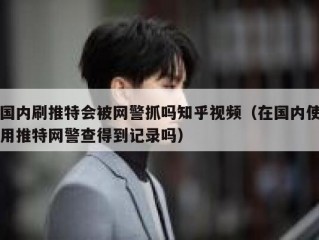 国内刷推特会被网警抓吗知乎视频（在国内使用推特网警查得到记录吗）