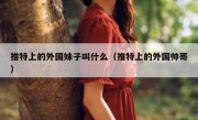 推特上的外国妹子叫什么（推特上的外国帅哥）