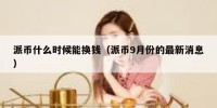 派币什么时候能换钱（派币9月份的最新消息）