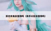 派币将来会值钱吗（派币以后会值钱吗）