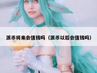 派币将来会值钱吗（派币以后会值钱吗）