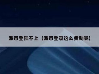 派币登陆不上（派币登录这么费劲呢）