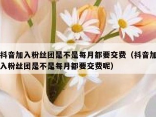 抖音加入粉丝团是不是每月都要交费（抖音加入粉丝团是不是每月都要交费呢）