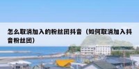 怎么取消加入的粉丝团抖音（如何取消加入抖音粉丝团）