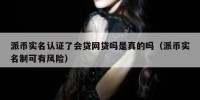 派币实名认证了会贷网贷吗是真的吗（派币实名制可有风险）