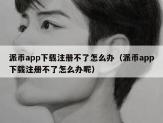 派币app下载注册不了怎么办（派币app下载注册不了怎么办呢）