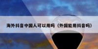 海外抖音中国人可以用吗（外国能用抖音吗）