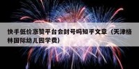 快手低价涨赞平台会封号吗知乎文章（天津格林国际幼儿园学费）