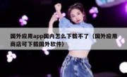 国外应用app国内怎么下载不了（国外应用商店可下载国外软件）