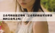 公众号粉丝能迁移吗（公众号的粉丝可以移到别的公众号上吗）