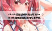 tiktok国际版破解国内可用ios（tiktok国际版破解国内可用苹果）