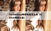 tiktokshop跨境电商怎么样（tiktok跨境小店）