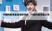 中国的服务器是谁研发的（中国的服务器公司）