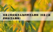 抖音上粉丝是怎么加的啊怎么删除（抖音上面的粉丝怎么删除）