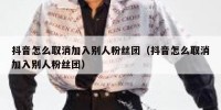 抖音怎么取消加入别人粉丝团（抖音怎么取消加入别人粉丝团）