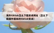 海外tiktok怎么下载安卓网址（怎么下载国外版本的tiktok安卓）