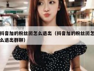 抖音加的粉丝团怎么退出（抖音加的粉丝团怎么退出群聊）