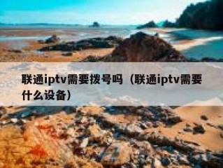 联通iptv需要拨号吗（联通iptv需要什么设备）