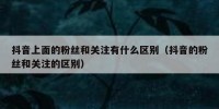 抖音上面的粉丝和关注有什么区别（抖音的粉丝和关注的区别）