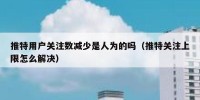 推特用户关注数减少是人为的吗（推特关注上限怎么解决）