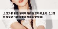 上国外抖音进行跨境电商合法吗安全吗（上国外抖音进行跨境电商合法吗安全吗）