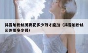 抖音加粉丝团要花多少钱才能加（抖音加粉丝团需要多少钱）