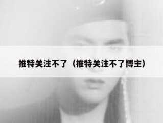 推特关注不了（推特关注不了博主）