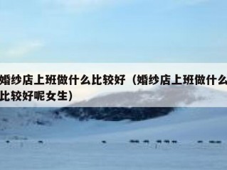 婚纱店上班做什么比较好（婚纱店上班做什么比较好呢女生）
