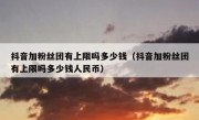 抖音加粉丝团有上限吗多少钱（抖音加粉丝团有上限吗多少钱人民币）