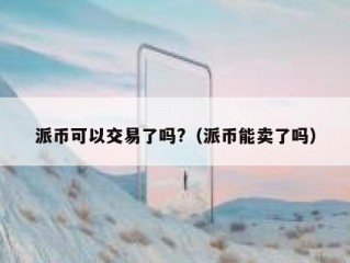 派币可以交易了吗?（派币能卖了吗）