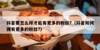 抖音要怎么样才能有更多的粉丝?（抖音如何拥有更多的粉丝?）
