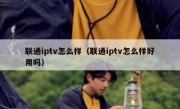 联通iptv怎么样（联通iptv怎么样好用吗）