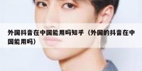 外国抖音在中国能用吗知乎（外国的抖音在中国能用吗）
