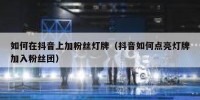 如何在抖音上加粉丝灯牌（抖音如何点亮灯牌加入粉丝团）
