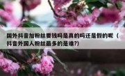 国外抖音加粉丝要钱吗是真的吗还是假的呢（抖音外国人粉丝最多的是谁?）