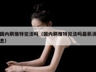 国内刷推特犯法吗（国内刷推特犯法吗最新消息）