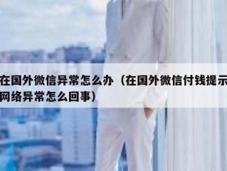 在国外微信异常怎么办（在国外微信付钱提示网络异常怎么回事）