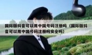 国际版抖音可以用中国号码注册吗（国际版抖音可以用中国号码注册吗安全吗）