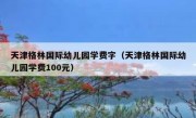 天津格林国际幼儿园学费字（天津格林国际幼儿园学费100元）