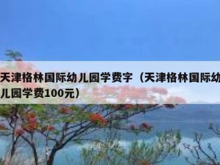 天津格林国际幼儿园学费字（天津格林国际幼儿园学费100元）