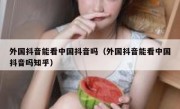 外国抖音能看中国抖音吗（外国抖音能看中国抖音吗知乎）