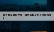 国外抖音如何注册（国外版抖音怎么注册账号）