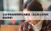 公众号粉丝如何转化为群主（怎么把公众号的粉丝转移）