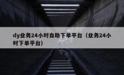 dy业务24小时自助下单平台（业务24小时下单平台）
