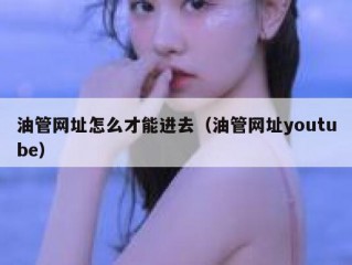 油管网址怎么才能进去（油管网址youtube）